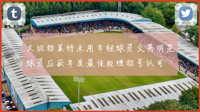 文班称莱特未用年轻球员交易明星球员应获年度最佳经理称号认可