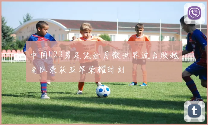 中国U23男足凭杜月徵世界波击败越南队荣获亚军荣耀时刻