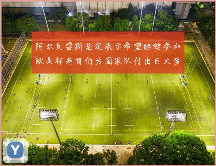 阿尔瓦雷斯坚定表示希望继续参加欧美杯老将们为国家队付出巨大努力