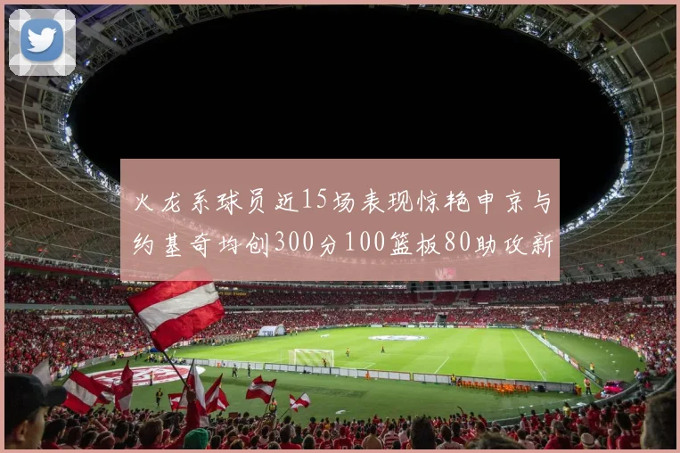 火龙系球员近15场表现惊艳申京与约基奇均创300分100篮板80助攻新高