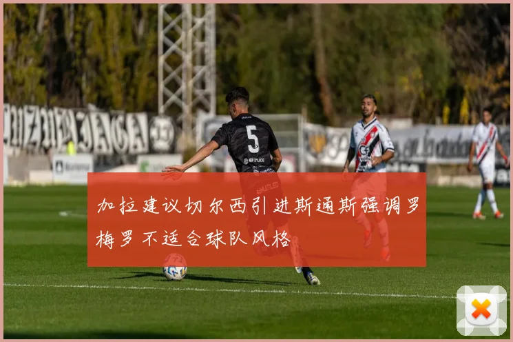 加拉建议切尔西引进斯通斯强调罗梅罗不适合球队风格