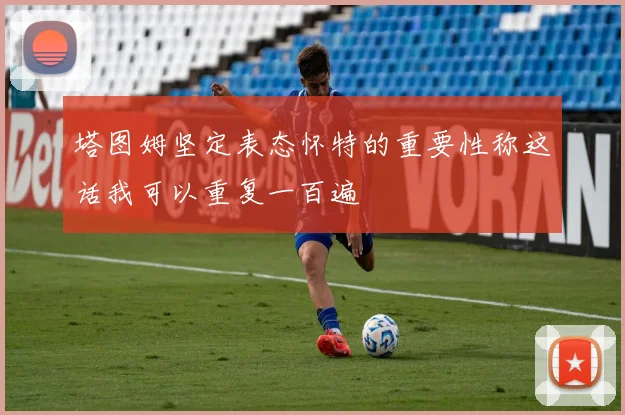 塔图姆坚定表态怀特的重要性称这话我可以重复一百遍