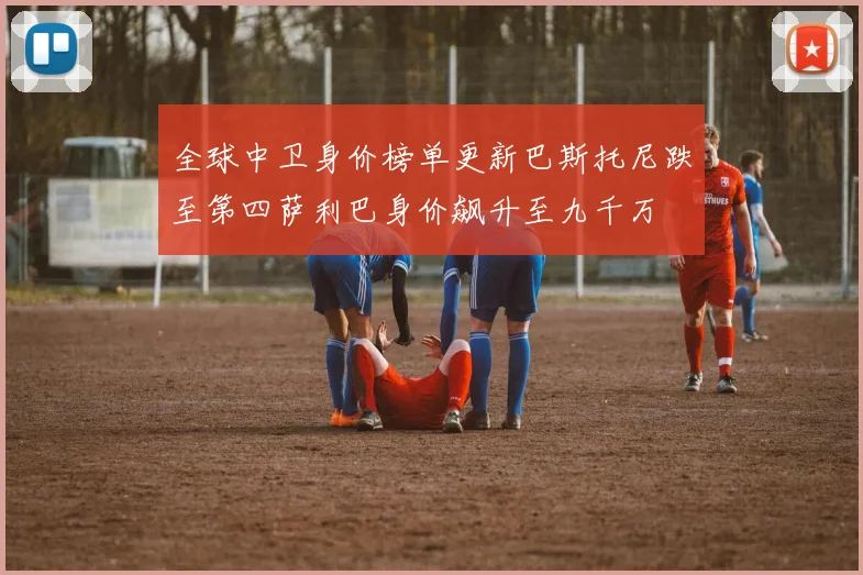 全球中卫身价榜单更新巴斯托尼跌至第四萨利巴身价飙升至九千万