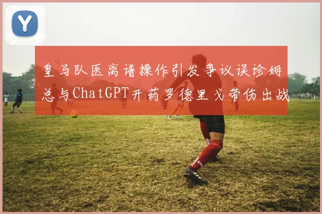 皇马队医离谱操作引发争议误诊姆总与ChatGPT开药罗德里戈带伤出战