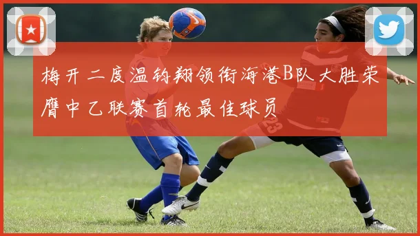 梅开二度温钧翔领衔海港B队大胜荣膺中乙联赛首轮最佳球员