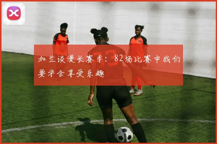 加兰谈漫长赛季：82场比赛中我们要学会享受乐趣