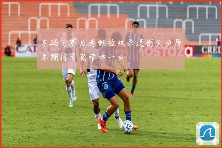 牟鹏飞赛后感慨被绝杀遗憾失分原本期待青岛带回一分