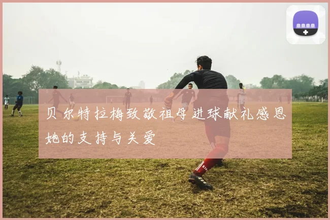 贝尔特拉梅致敬祖母进球献礼感恩她的支持与关爱