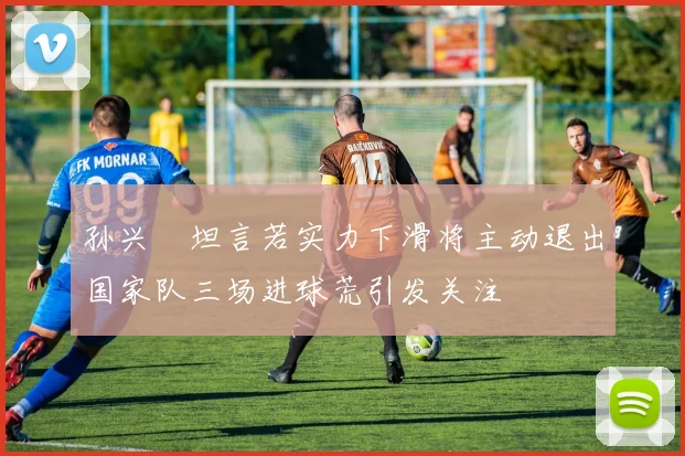孙兴慜坦言若实力下滑将主动退出国家队三场进球荒引发关注