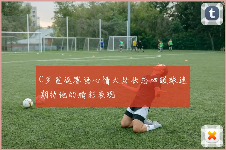 C罗重返赛场心情大好状态回暖球迷期待他的精彩表现