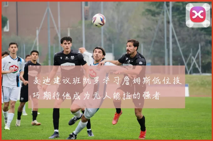 麦迪建议班凯罗学习詹姆斯低位技巧期待他成为无人能挡的强者