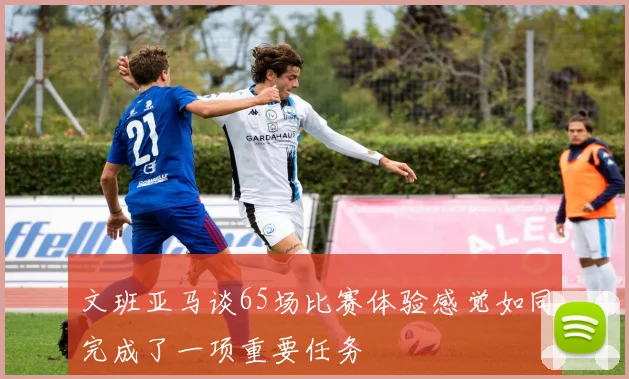 文班亚马谈65场比赛体验感觉如同完成了一项重要任务