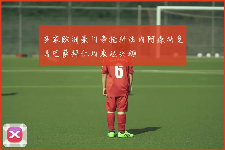多家欧洲豪门争抢科法内阿森纳皇马巴萨拜仁均表达兴趣
