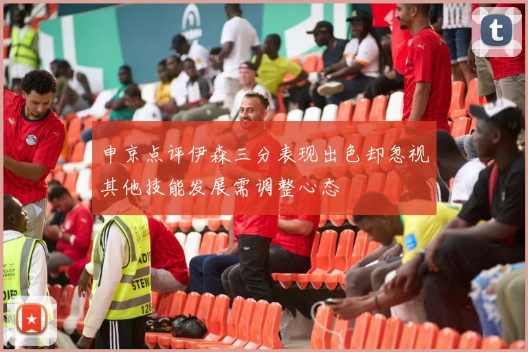 申京点评伊森三分表现出色却忽视其他技能发展需调整心态