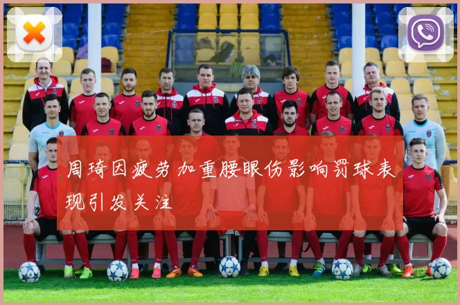 周琦因疲劳加重腰眼伤影响罚球表现引发关注